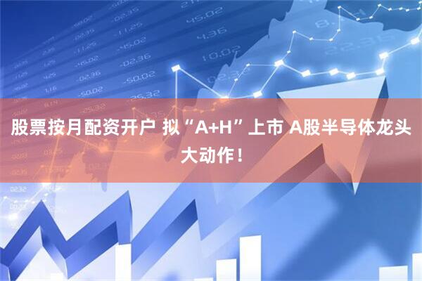 股票按月配资开户 拟“A+H”上市 A股半导体龙头大动作！