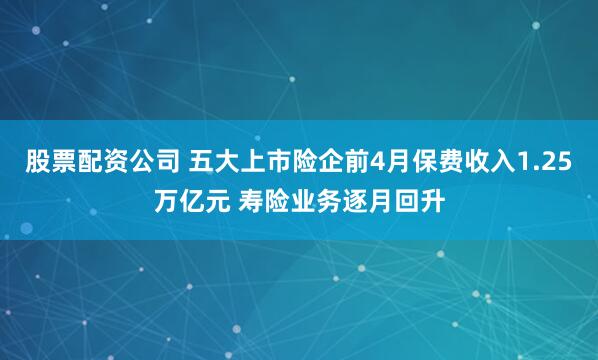 股票配资公司 五大上市险企前4月保费收入1.25万亿元 寿险业务逐月回升