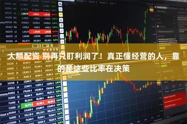 大额配资 别再只盯利润了！真正懂经营的人，靠的是这些比率在决策