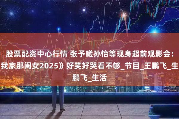 股票配资中心行情 张予曦孙怡等现身超前观影会：《我家那闺女2025》好笑好哭看不够_节目_王鹏飞_生活