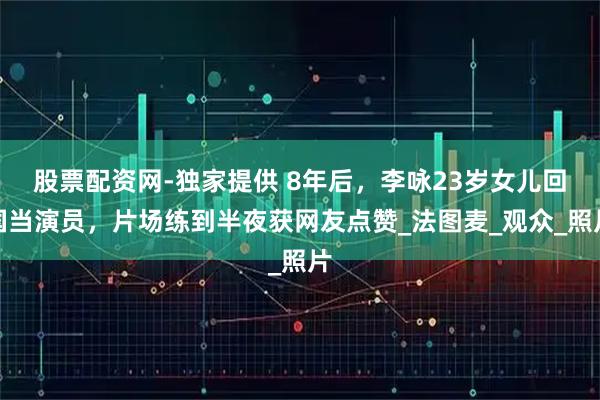 股票配资网-独家提供 8年后,李咏23岁女儿回国当演员,片场练到半夜获网友点赞_法图麦_观众_照片