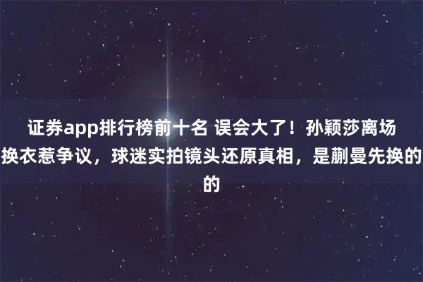 证券app排行榜前十名 误会大了！孙颖莎离场换衣惹争议，球迷实拍镜头还原真相，是蒯曼先换的
