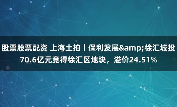 股票股票配资 上海土拍丨保利发展&徐汇城投70.6亿元竞得徐汇区地块，溢价24.51%