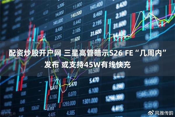 配资炒股开户网 三星高管暗示S26 FE“几周内”发布 或支持45W有线快充